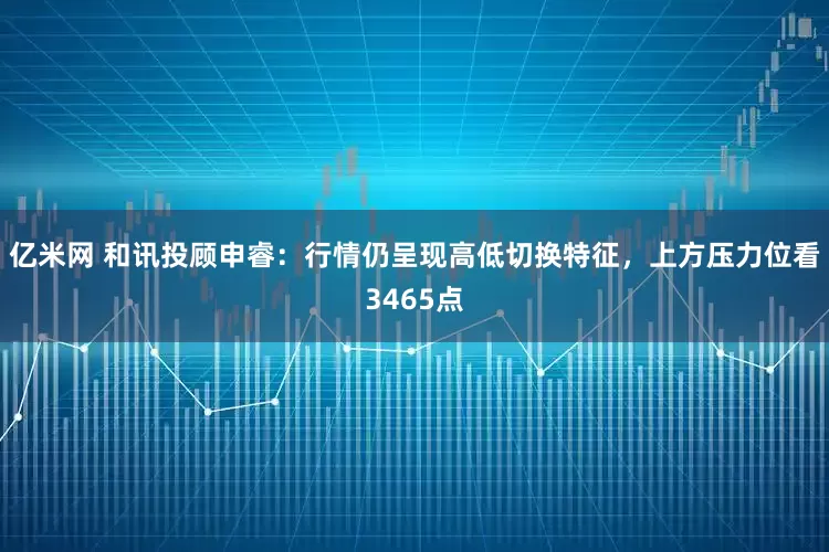 亿米网 和讯投顾申睿：行情仍呈现高低切换特征，上方压力位看3465点