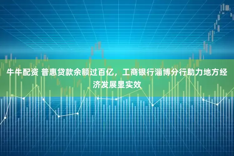 牛牛配资 普惠贷款余额过百亿，工商银行淄博分行助力地方经济发展显实效