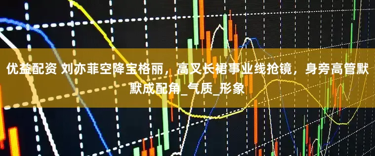 优益配资 刘亦菲空降宝格丽，高叉长裙事业线抢镜，身旁高管默默成配角_气质_形象