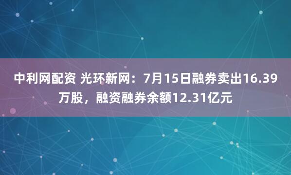 中利网配资 光环新网：7月15日融券卖出16.39万股，融资融券余额12.31亿元