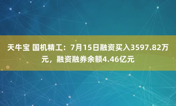 天牛宝 国机精工：7月15日融资买入3597.82万元，融资融券余额4.46亿元