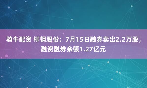 骑牛配资 柳钢股份：7月15日融券卖出2.2万股，融资融券余额1.27亿元