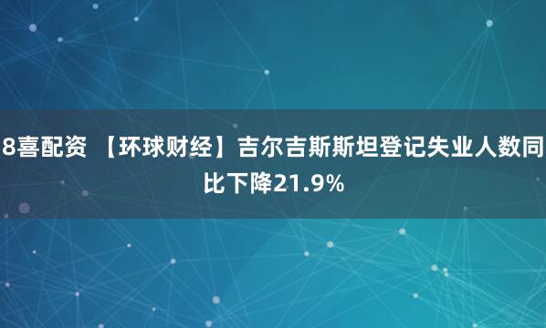 8喜配资 【环球财经】吉尔吉斯斯坦登记失业人数同比下降21.9%