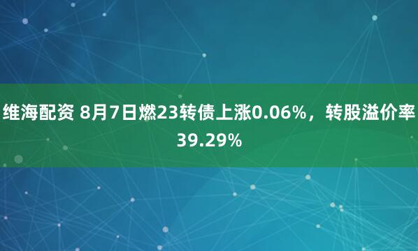 维海配资 8月7日燃23转债上涨0.06%，转股溢价率39.29%