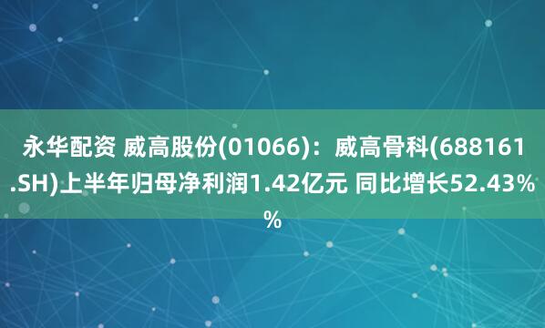 永华配资 威高股份(01066)：威高骨科(688161.SH)上半年归母净利润1.42亿元 同比增长52.43%
