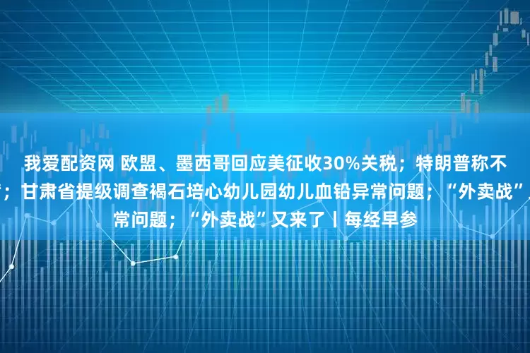 我爱配资网 欧盟、墨西哥回应美征收30%关税；特朗普称不会解雇美联储主席；甘肃省提级调查褐石培心幼儿园幼儿血铅异常问题；“外卖战”又来了丨每经早参