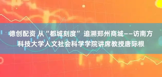 德创配资 从“都城刻度” 追溯郑州商城——访南方科技大学人文社会科学学院讲席教授唐际根