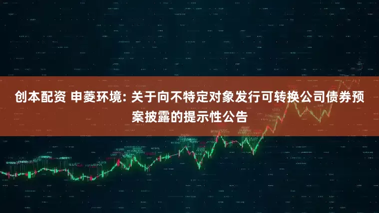 创本配资 申菱环境: 关于向不特定对象发行可转换公司债券预案披露的提示性公告