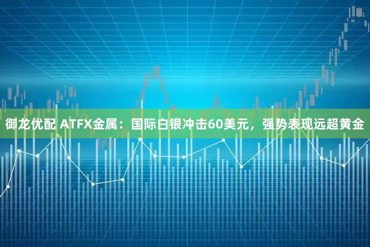 御龙优配 ATFX金属：国际白银冲击60美元，强势表现远超黄金