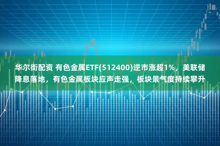 华尔街配资 有色金属ETF(512400)逆市涨超1%，美联储降息落地，有色金属板块应声走强，板块景气度持续攀升