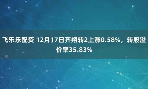 飞乐乐配资 12月17日齐翔转2上涨0.58%，转股溢价率35.83%
