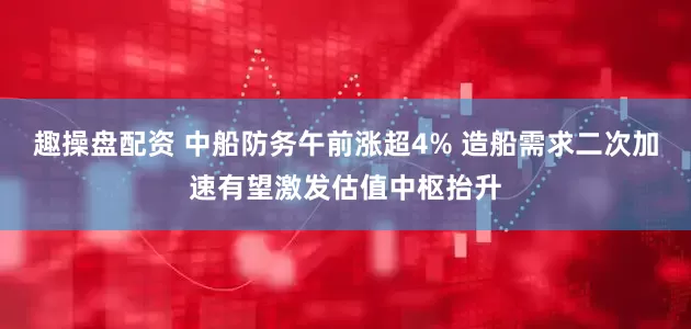 趣操盘配资 中船防务午前涨超4% 造船需求二次加速有望激发估值中枢抬升