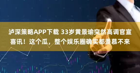 泸深策略APP下载 33岁黄景瑜突然高调官宣喜讯！这个瓜，整个娱乐圈确实都羡慕不来