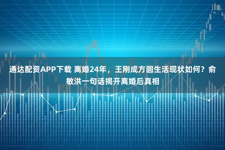 通达配资APP下载 离婚24年，王刚成方圆生活现状如何？俞敏洪一句话揭开离婚后真相