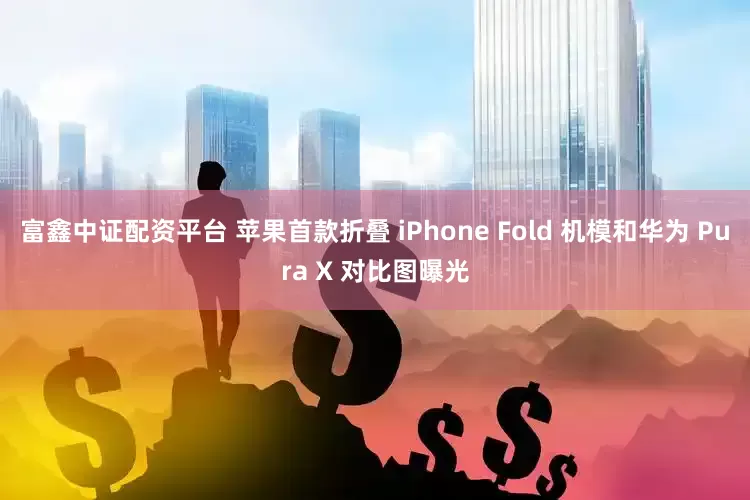 富鑫中证配资平台 苹果首款折叠 iPhone Fold 机模和华为 Pura X 对比图曝光