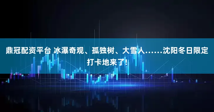 鼎冠配资平台 冰瀑奇观、孤独树、大雪人……沈阳冬日限定打卡地来了!