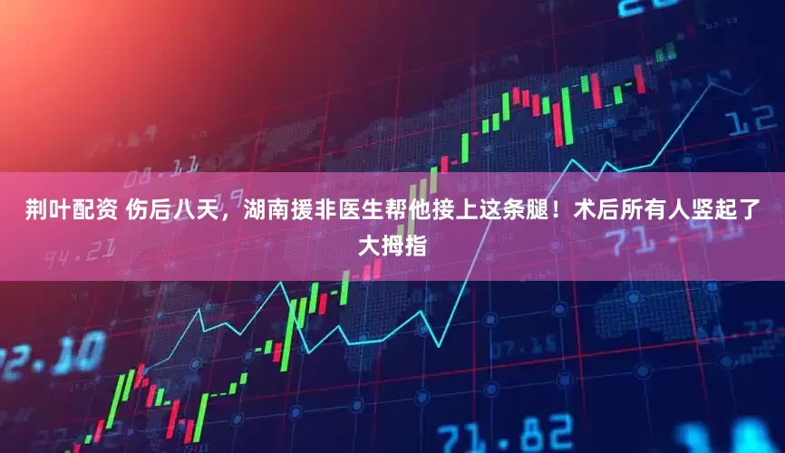 荆叶配资 伤后八天，湖南援非医生帮他接上这条腿！术后所有人竖起了大拇指