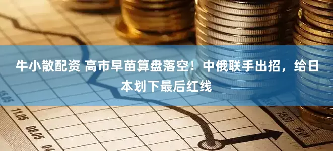 牛小散配资 高市早苗算盘落空！中俄联手出招，给日本划下最后红线